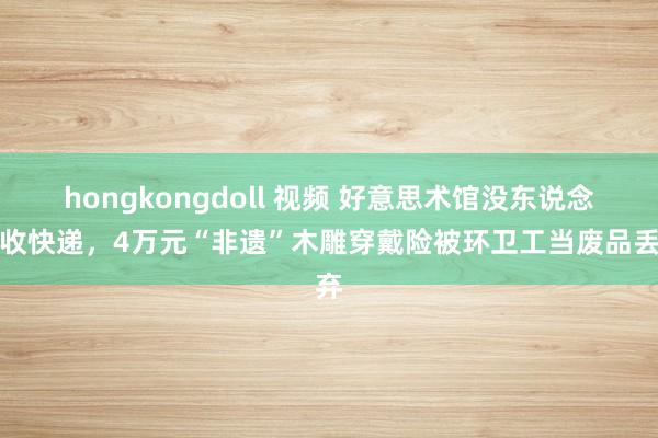 hongkongdoll 视频 好意思术馆没东说念主收快递，4万元“非遗”木雕穿