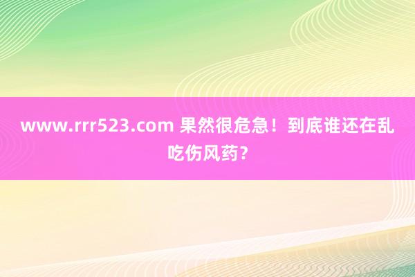 www.rrr523.com 果然很危急！到底谁还在乱吃伤风药？