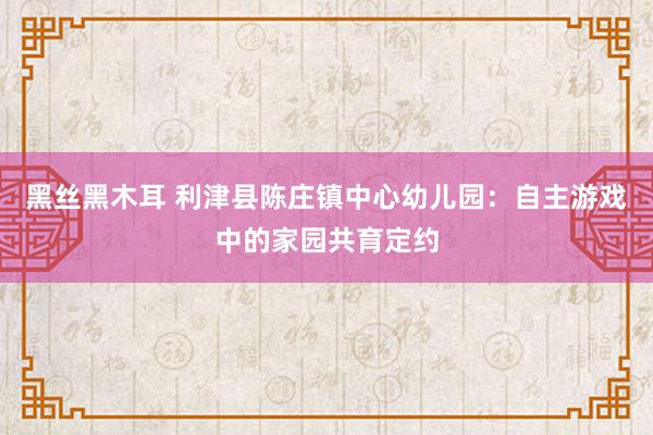 黑丝黑木耳 利津县陈庄镇中心幼儿园：自主游戏中的家园共育定约