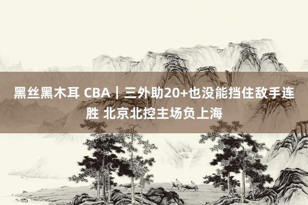 黑丝黑木耳 CBA｜三外助20+也没能挡住敌手连胜 北京北控主场负上海