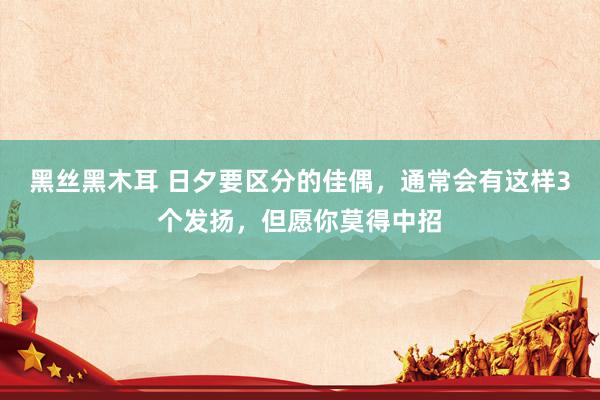 黑丝黑木耳 日夕要区分的佳偶，通常会有这样3个发扬，但愿你莫得中招