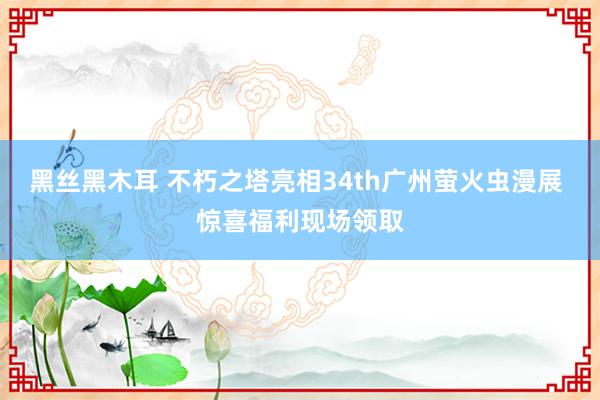 黑丝黑木耳 不朽之塔亮相34th广州萤火虫漫展 惊喜福利现场领取