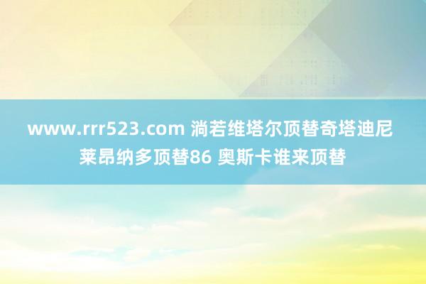 www.rrr523.com 淌若维塔尔顶替奇塔迪尼 莱昂纳多顶替86 奥斯卡谁