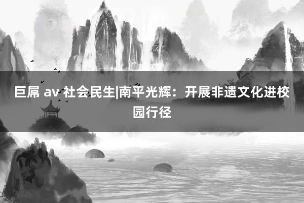 巨屌 av 社会民生|南平光辉：开展非遗文化进校园行径