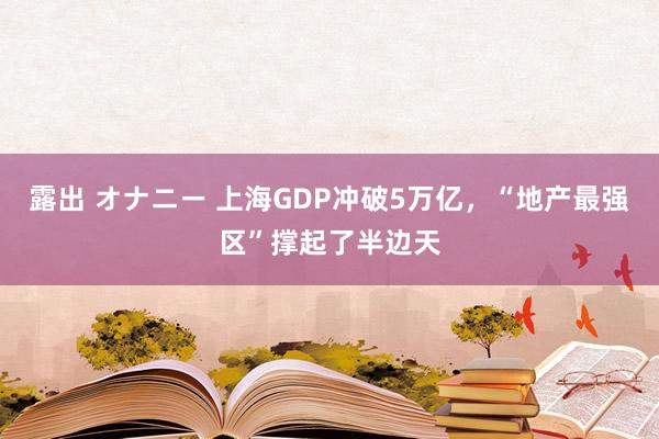 露出 オナニー 上海GDP冲破5万亿，“地产最强区”撑起了半边天