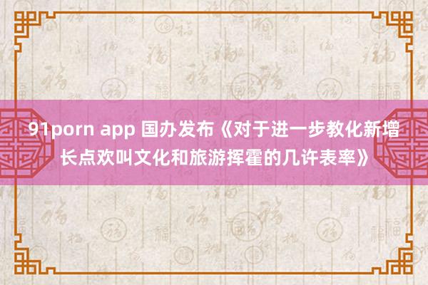 91porn app 国办发布《对于进一步教化新增长点欢叫文化和旅游挥霍的几许表