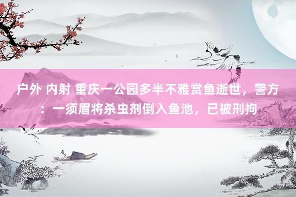 户外 内射 重庆一公园多半不雅赏鱼逝世，警方：一须眉将杀虫剂倒入鱼池，已被刑拘