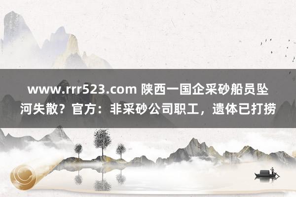 www.rrr523.com 陕西一国企采砂船员坠河失散？官方：非采砂公司职工，