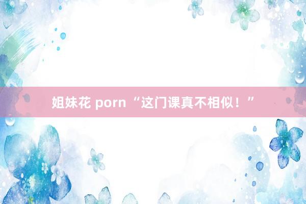 姐妹花 porn “这门课真不相似！”