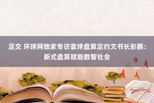 足交 环球网独家专访寰球盘算定约文书长彭鹏：新式盘算赋能数智社会