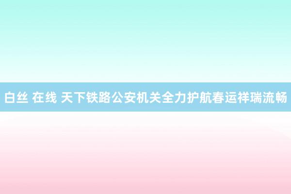 白丝 在线 天下铁路公安机关全力护航春运祥瑞流畅