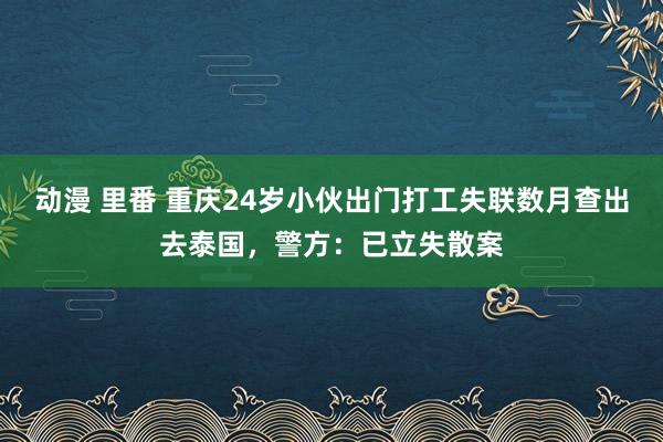 动漫 里番 重庆24岁小伙出门打工失联数月查出去泰国，警方：已立失散案