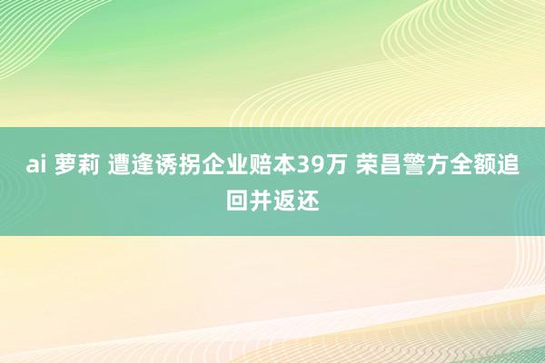 ai 萝莉 遭逢诱拐企业赔本39万 荣昌警方全额追回并返还