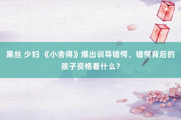 黑丝 少妇 《小舍得》爆出训导错愕，错愕背后的孩子资格着什么？