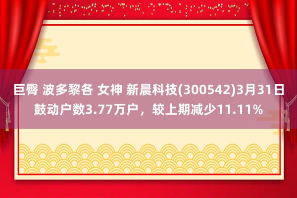 巨臀 波多黎各 女神 新晨科技(300542)3月31日鼓动户数3.77万户，较